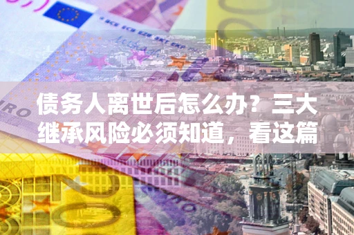 武汉债务人离世后怎么办？三大继承风险必须知道，看这篇就够了