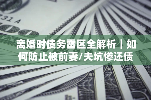 武汉离婚时债务雷区全解析｜如何防止被前妻/夫坑惨还债？