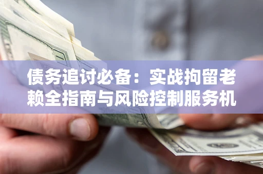 武汉债务追讨必备：实战拘留老赖全指南与风险控制服务机构推荐